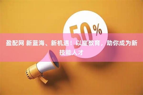 盈配网 新蓝海、新机遇！以崖教育，助你成为新技能人才