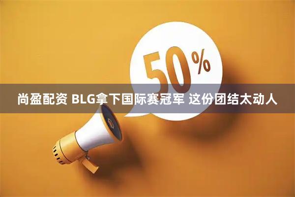 尚盈配资 BLG拿下国际赛冠军 这份团结太动人