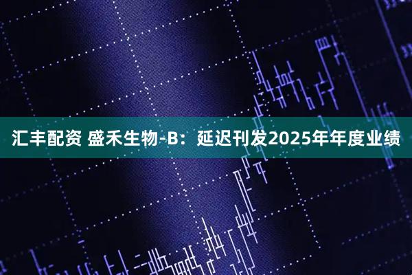 汇丰配资 盛禾生物-B：延迟刊发2025年年度业绩