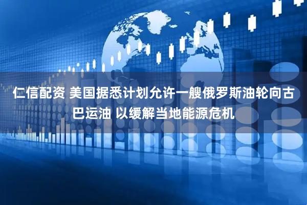 仁信配资 美国据悉计划允许一艘俄罗斯油轮向古巴运油 以缓解当地能源危机