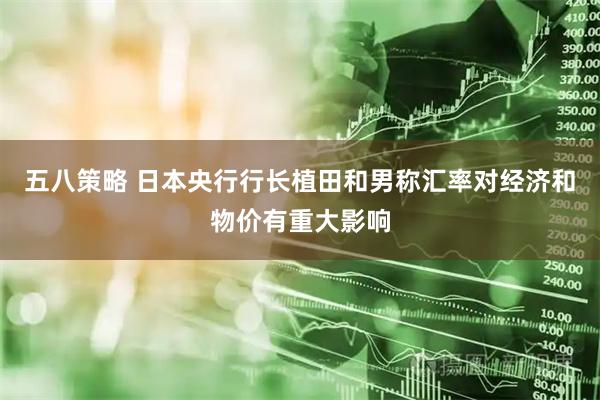 五八策略 日本央行行长植田和男称汇率对经济和物价有重大影响
