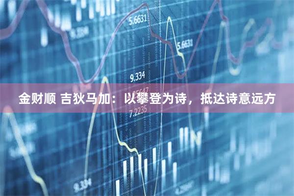 金财顺 吉狄马加:以攀登为诗,抵达诗意远方