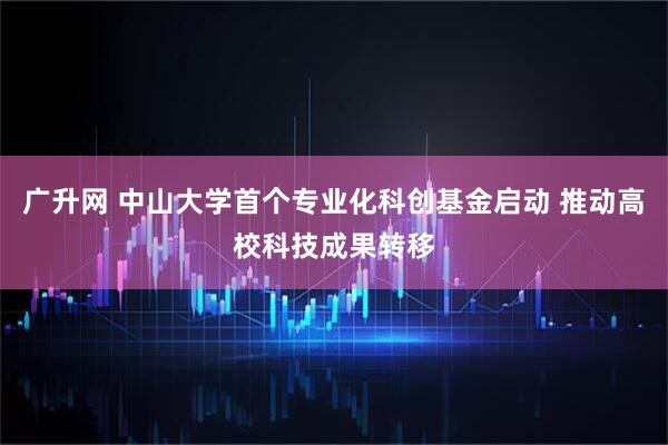 广升网 中山大学首个专业化科创基金启动 推动高校科技成果转移