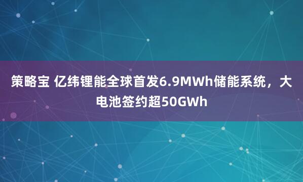 策略宝 亿纬锂能全球首发6.9MWh储能系统，大电池签约超50GWh