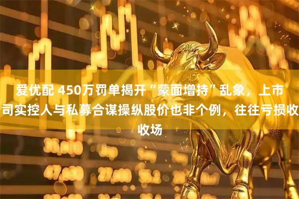爱优配 450万罚单揭开“蒙面增持”乱象，上市公司实控人与私募合谋操纵股价也非个例，往往亏损收场