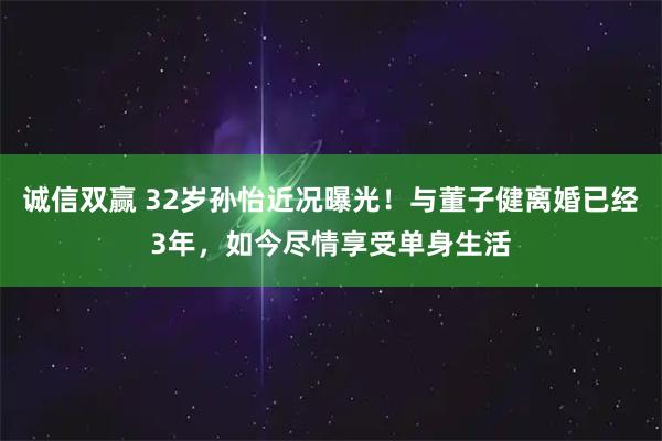 诚信双赢 32岁孙怡近况曝光！与董子健离婚已经3年，如今尽情享受单身生活