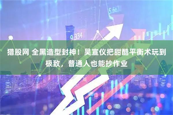 猎股网 全黑造型封神！吴宣仪把甜酷平衡术玩到极致，普通人也能抄作业
