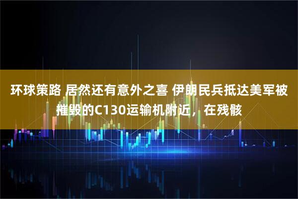 环球策路 居然还有意外之喜 伊朗民兵抵达美军被摧毁的C130运输机附近，在残骸