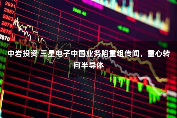 中岩投资 三星电子中国业务陷重组传闻,重心转向半导体