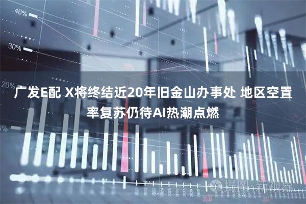 广发E配 X将终结近20年旧金山办事处 地区空置率复苏仍待AI热潮点燃