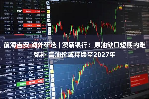 前海吉安 海外研选 | 澳新银行：原油缺口短期内难弥补 高油价或持续至2027年