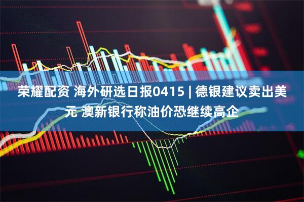 荣耀配资 海外研选日报0415 | 德银建议卖出美元 澳新银行称油价恐继续高企