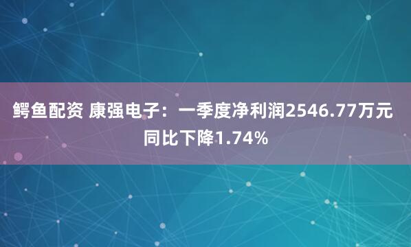 鳄鱼配资 康强电子：一季度净利润2546.77万元 同比下降1.74%