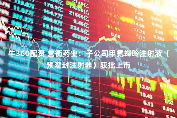 牛360配资 誉衡药业：子公司甲氨蝶呤注射液（预灌封注射器）获批上市