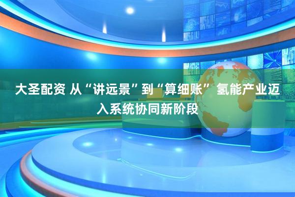 大圣配资 从“讲远景”到“算细账” 氢能产业迈入系统协同新阶段