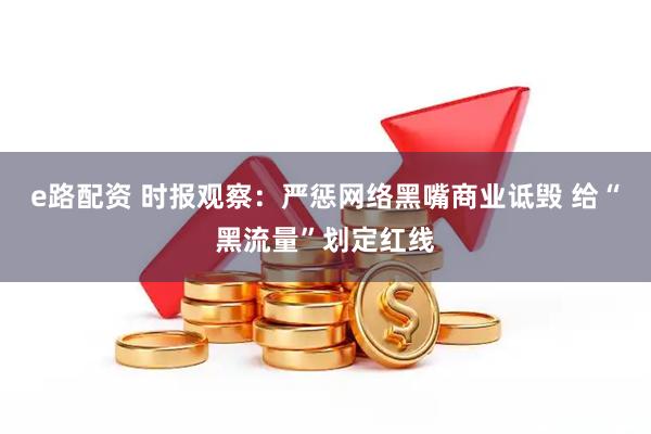 e路配资 时报观察：严惩网络黑嘴商业诋毁 给“黑流量”划定红线