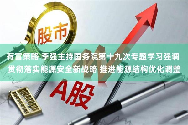 有富策略 李强主持国务院第十九次专题学习强调 贯彻落实能源安全新战略 推进能源结构优化调整