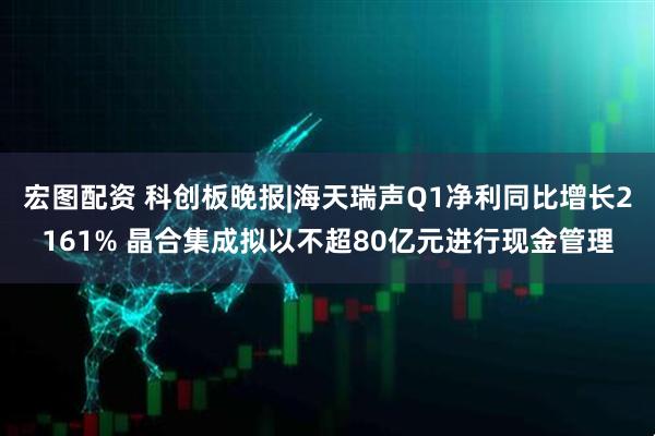 宏图配资 科创板晚报|海天瑞声Q1净利同比增长2161% 晶合集成拟以不超80亿元进行现金管理