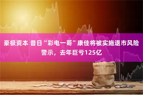 豪极资本 昔日“彩电一哥”康佳将被实施退市风险警示，去年巨亏125亿