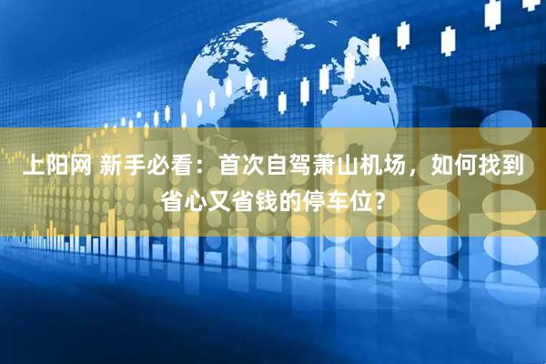 上阳网 新手必看：首次自驾萧山机场，如何找到省心又省钱的停车位？
