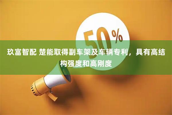 玖富智配 楚能取得副车架及车辆专利，具有高结构强度和高刚度