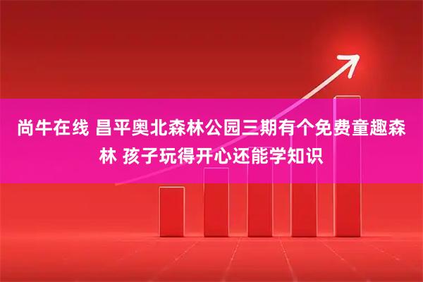 尚牛在线 昌平奥北森林公园三期有个免费童趣森林 孩子玩得开心还能学知识