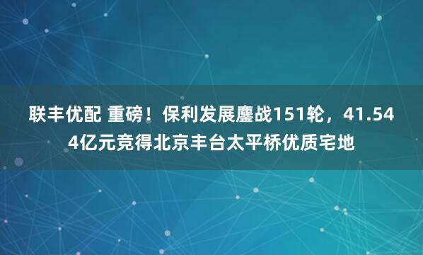 联丰优配 重磅！保利发展鏖战151轮，41.544亿元竞得北京丰台太平桥优质宅地