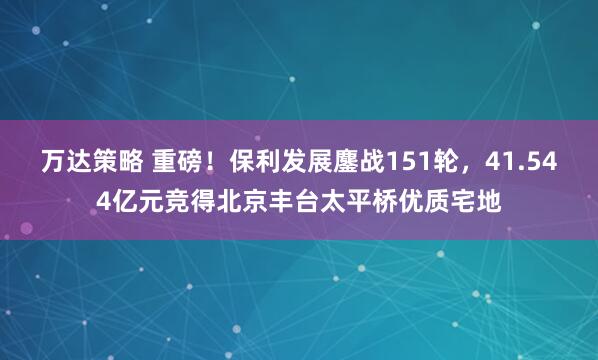 万达策略 重磅！保利发展鏖战151轮，41.544亿元竞得北京丰台太平桥优质宅地