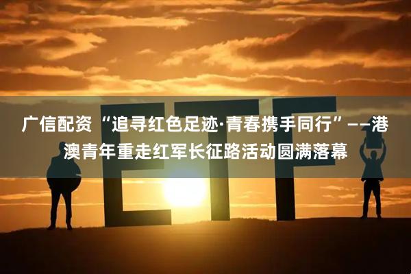 广信配资 “追寻红色足迹·青春携手同行”——港澳青年重走红军长征路活动圆满落幕