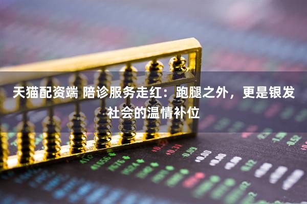 天猫配资端 陪诊服务走红：跑腿之外，更是银发社会的温情补位