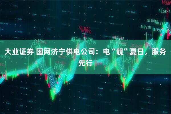 大业证券 国网济宁供电公司：电“靓”夏日，服务先行
