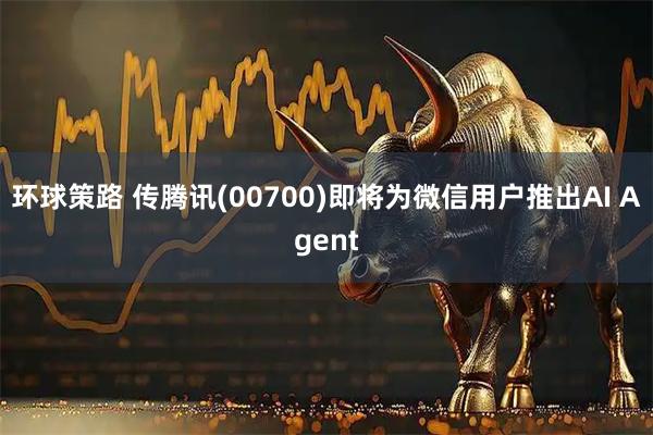 环球策路 传腾讯(00700)即将为微信用户推出AI Agent