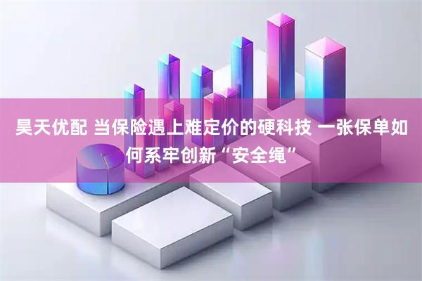 昊天优配 当保险遇上难定价的硬科技 一张保单如何系牢创新“安全绳”