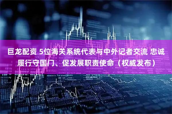 巨龙配资 5位海关系统代表与中外记者交流 忠诚履行守国门、促发展职责使命（权威发布）