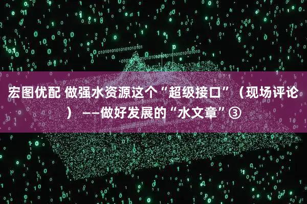 宏图优配 做强水资源这个“超级接口”（现场评论） ——做好发展的“水文章”③