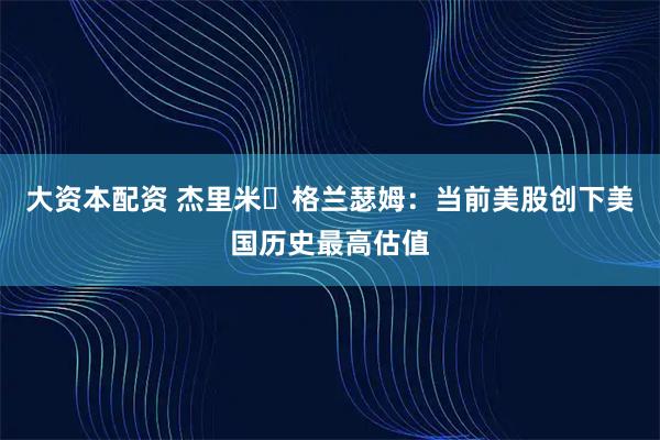 大资本配资 杰里米・格兰瑟姆:当前美股创下美国历史最高估值