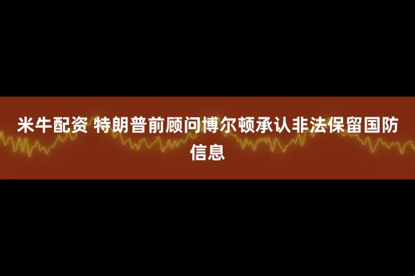 米牛配资 特朗普前顾问博尔顿承认非法保留国防信息