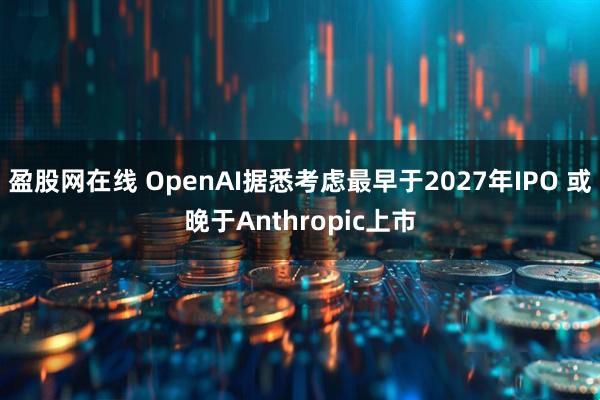 盈股网在线 OpenAI据悉考虑最早于2027年IPO 或晚于Anthropic上市