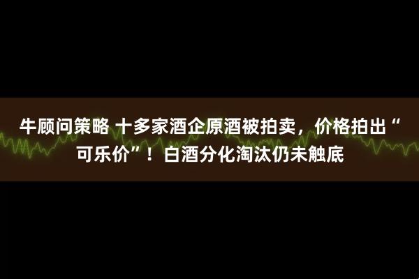 牛顾问策略 十多家酒企原酒被拍卖，价格拍出“可乐价”！白酒分化淘汰仍未触底