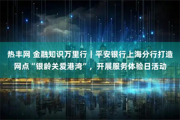 热丰网 金融知识万里行｜平安银行上海分行打造网点“银龄关爱港湾”，开展服务体验日活动