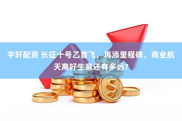 宇轩配资 长征十号乙首飞，再添里程碑，商业航天离好生意还有多远？