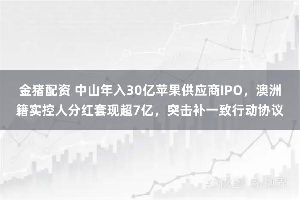 金猪配资 中山年入30亿苹果供应商IPO，澳洲籍实控人分红套现超7亿，突击补一致行动协议