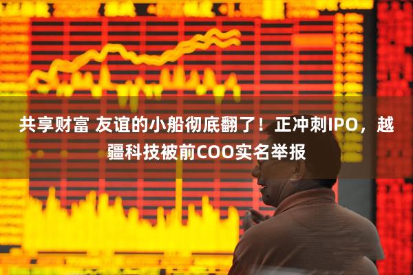 共享财富 友谊的小船彻底翻了！正冲刺IPO，越疆科技被前COO实名举报