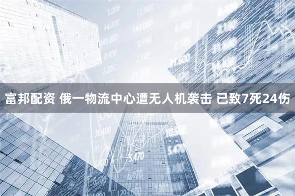 富邦配资 俄一物流中心遭无人机袭击 已致7死24伤
