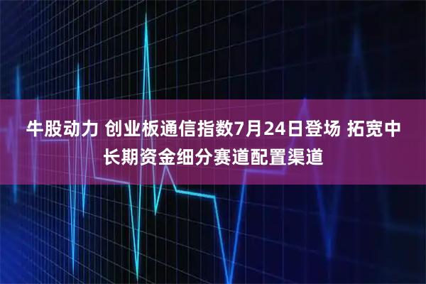 牛股动力 创业板通信指数7月24日登场 拓宽中长期资金细分赛道配置渠道