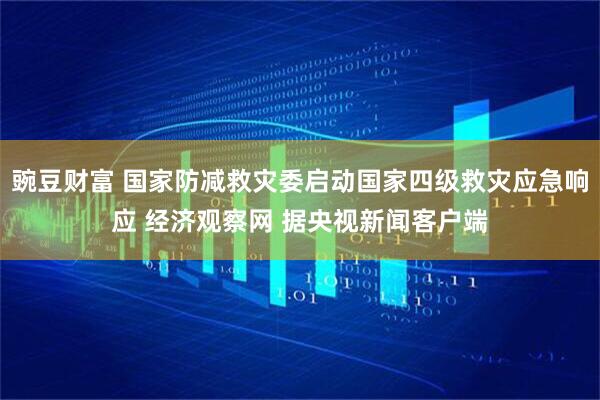 豌豆财富 国家防减救灾委启动国家四级救灾应急响应 经济观察网 据央视新闻客户端