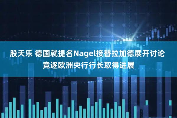 股天乐 德国就提名Nagel接替拉加德展开讨论 竞逐欧洲央行行长取得进展
