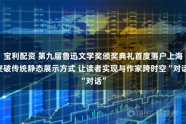 宝利配资 第九届鲁迅文学奖颁奖典礼首度落户上海 突破传统静态展示方式 让读者实现与作家跨时空“对话”