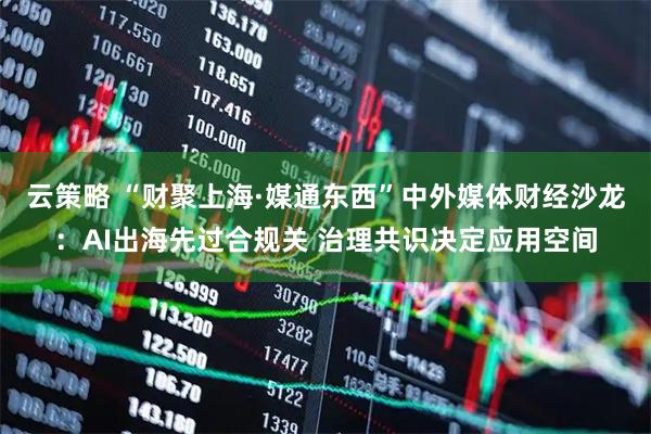 云策略 “财聚上海·媒通东西”中外媒体财经沙龙:AI出海先过合规关 治理共识决定应用空间