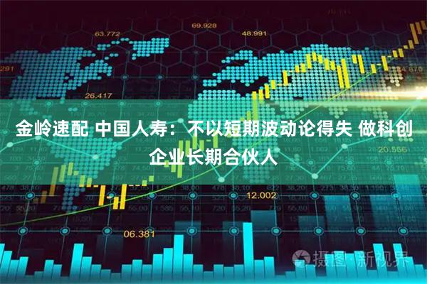 金岭速配 中国人寿:不以短期波动论得失 做科创企业长期合伙人